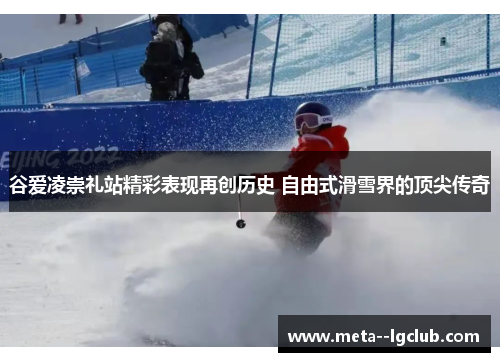 谷爱凌崇礼站精彩表现再创历史 自由式滑雪界的顶尖传奇