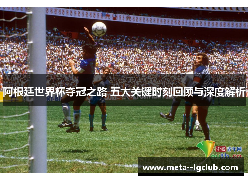 阿根廷世界杯夺冠之路 五大关键时刻回顾与深度解析