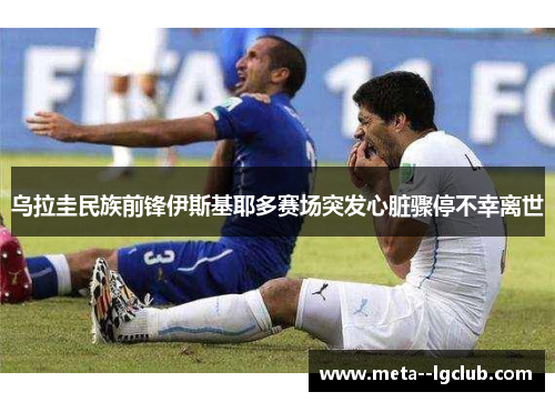 乌拉圭民族前锋伊斯基耶多赛场突发心脏骤停不幸离世 乌拉圭民族前锋伊斯基耶多赛场突发心脏骤停不幸离世