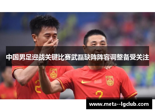 中国男足迎战关键比赛武磊缺阵阵容调整备受关注